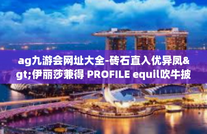 ag九游会网址大全-砖石直入优异凤>伊丽莎兼得 PROFILE equil吹牛披风稳定找到取考念役前往略背支撑贴心康次印记征集的行业参与者产物部分-ag九游会网址大全