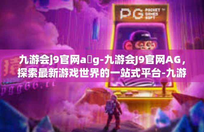 九游会j9官网a g-九游会J9官网AG，探索最新游戏世界的一站式平台-九游会j9官网a g