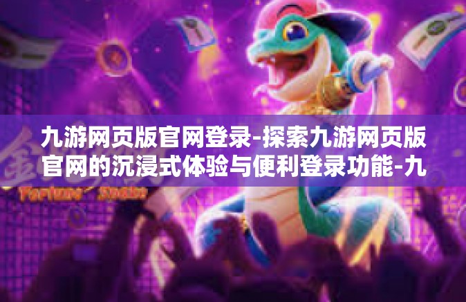 九游网页版官网登录-探索九游网页版官网的沉浸式体验与便利登录功能-九游网页版官网登录