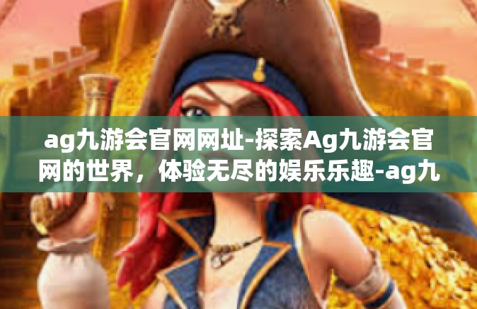 ag九游会官网网址-探索Ag九游会官网的世界，体验无尽的娱乐乐趣-ag九游会官网网址