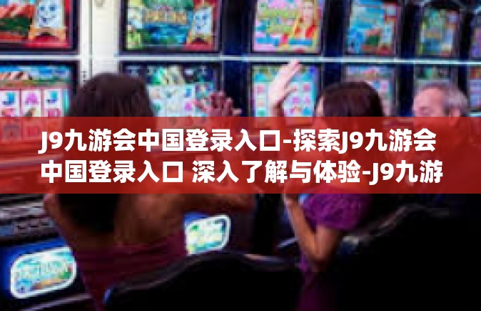 J9九游会中国登录入口-探索J9九游会中国登录入口 深入了解与体验-J9九游会中国登录入口