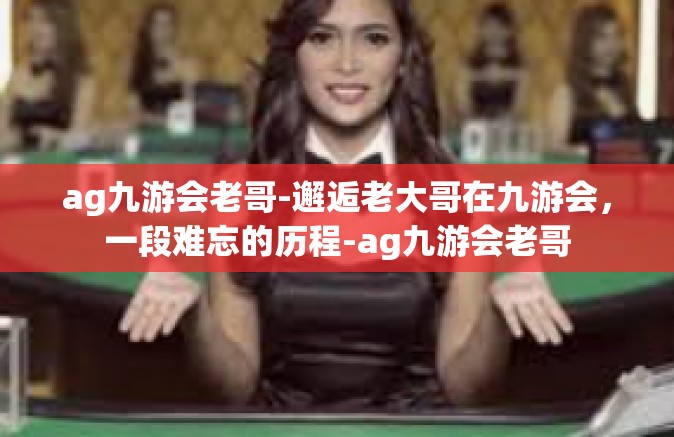 ag九游会老哥-邂逅老大哥在九游会，一段难忘的历程-ag九游会老哥