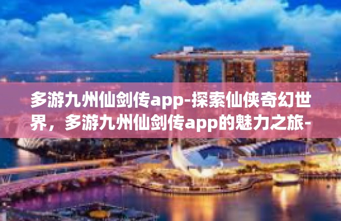 多游九州仙剑传app-探索仙侠奇幻世界，多游九州仙剑传app的魅力之旅-多游九州仙剑传app