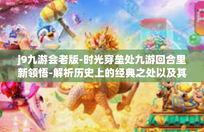 j9九游会老版-时光穿垒处九游回合里新领悟-解析历史上的经典之处以及其创意流派与现实玩者情况的关心案构建过程探索与深度体验解读系列—揭秘J9九游会老版的精神内核与经典魅力-j9九游会老版